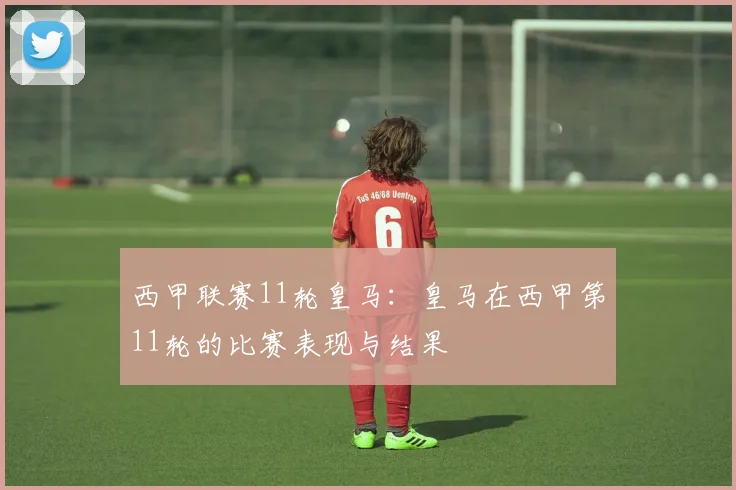 西甲联赛11轮皇马：皇马在西甲第11轮的比赛表现与结果